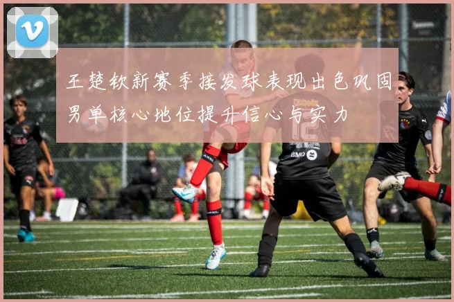 王楚钦新赛季接发球表现出色巩固男单核心地位提升信心与实力