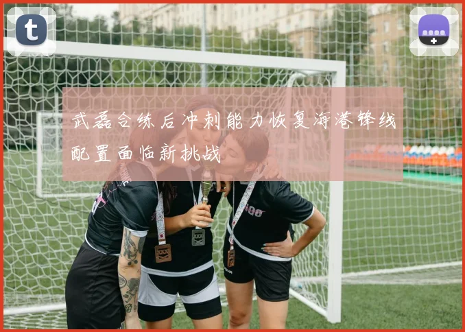 武磊合练后冲刺能力恢复海港锋线配置面临新挑战