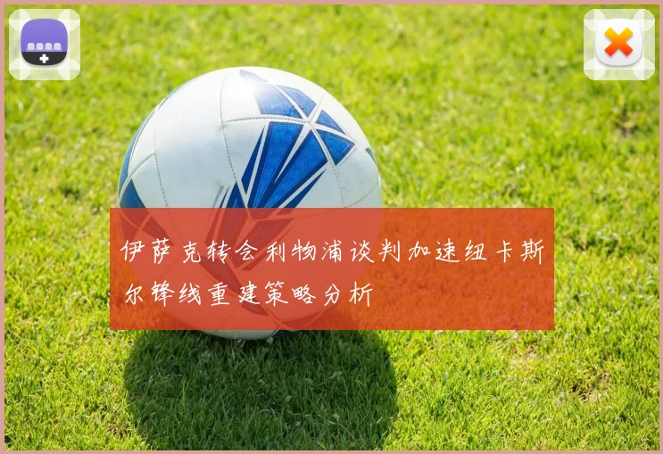 伊萨克转会利物浦谈判加速纽卡斯尔锋线重建策略分析